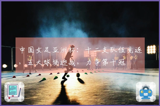 中国女足亚洲杯：十二支队伍竞逐，五大球场迎战，力争第十冠