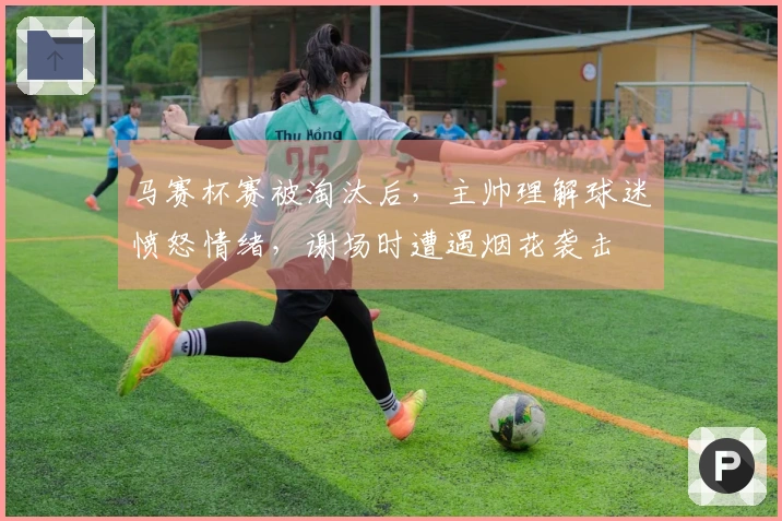 马赛杯赛被淘汰后，主帅理解球迷愤怒情绪，谢场时遭遇烟花袭击
