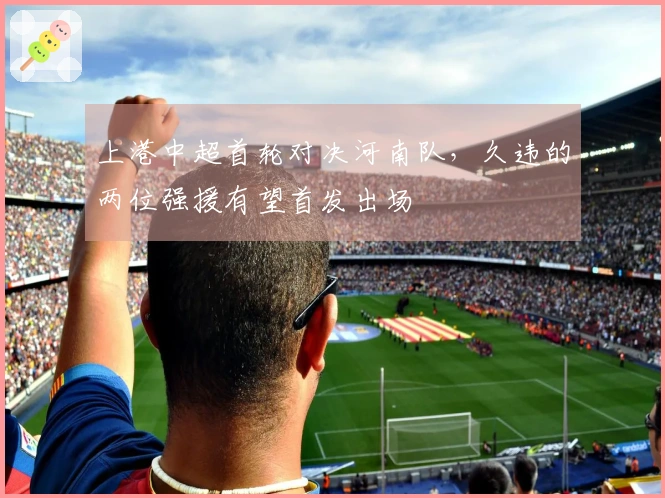 上港中超首轮对决河南队，久违的两位强援有望首发出场