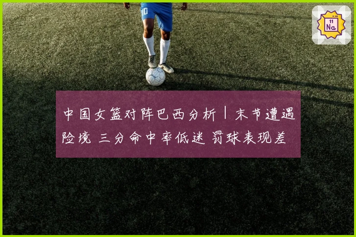 中国女篮对阵巴西分析｜末节遭遇险境 三分命中率低迷 罚球表现差异