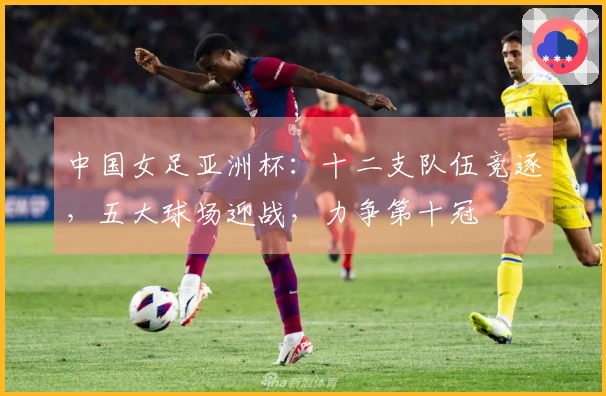 中国女足亚洲杯：十二支队伍竞逐，五大球场迎战，力争第十冠