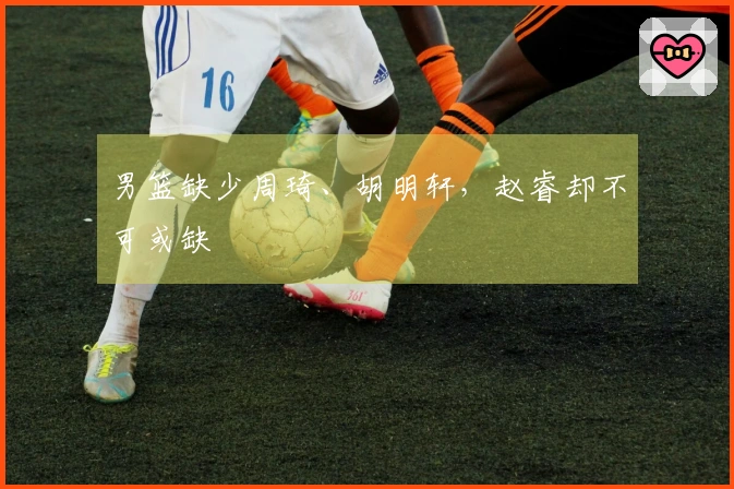 男篮缺少周琦、胡明轩，赵睿却不可或缺