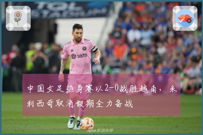 中国女足热身赛以2-0战胜越南，米利西奇取消假期全力备战