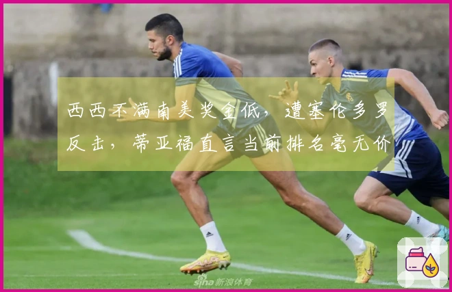 西西不满南美奖金低，遭塞伦多罗反击，蒂亚福直言当前排名毫无价值