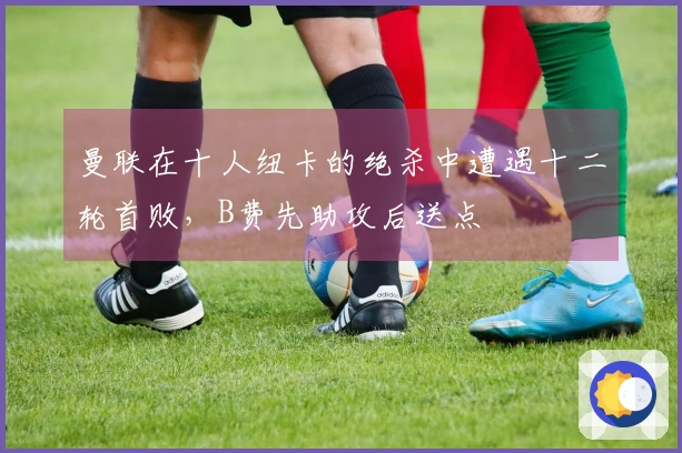 曼联在十人纽卡的绝杀中遭遇十二轮首败，B费先助攻后送点