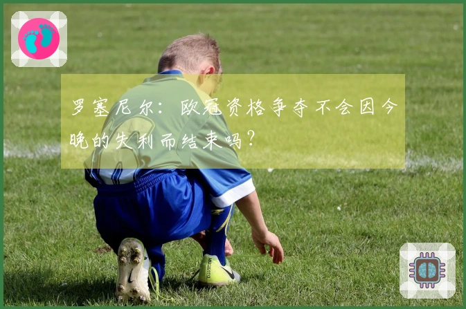 罗塞尼尔：欧冠资格争夺不会因今晚的失利而结束吗？
