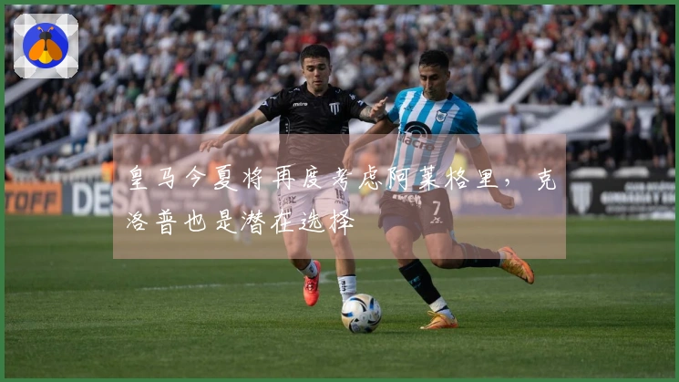 皇马今夏将再度考虑阿莱格里，克洛普也是潜在选择