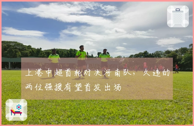 上港中超首轮对决河南队，久违的两位强援有望首发出场