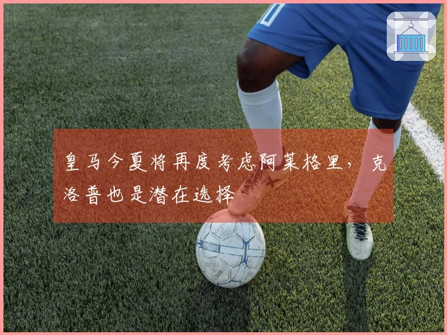 皇马今夏将再度考虑阿莱格里，克洛普也是潜在选择