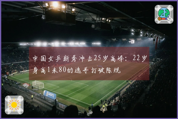 中国女乒新秀冲击25岁高峰：22岁身高1米80的选手打破陈规