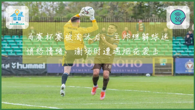 马赛杯赛被淘汰后，主帅理解球迷愤怒情绪，谢场时遭遇烟花袭击