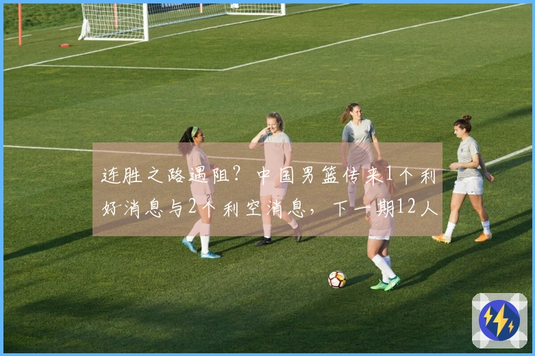 连胜之路遇阻？中国男篮传来1个利好消息与2个利空消息，下一期12人名单初现