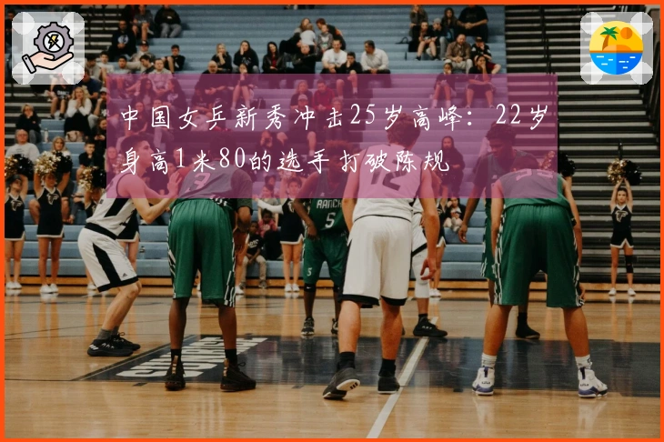 中国女乒新秀冲击25岁高峰：22岁身高1米80的选手打破陈规