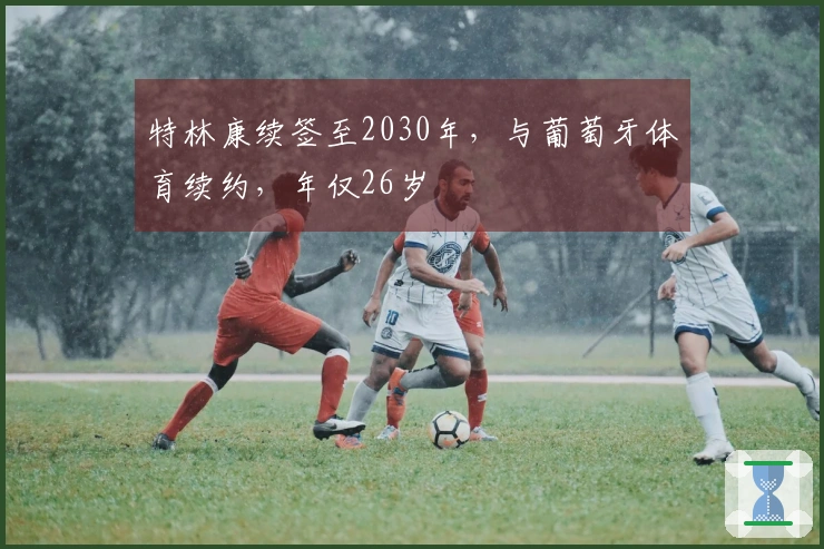 特林康续签至2030年，与葡萄牙体育续约，年仅26岁