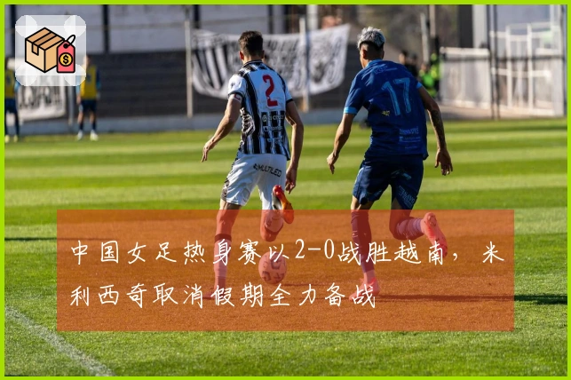 中国女足热身赛以2-0战胜越南，米利西奇取消假期全力备战