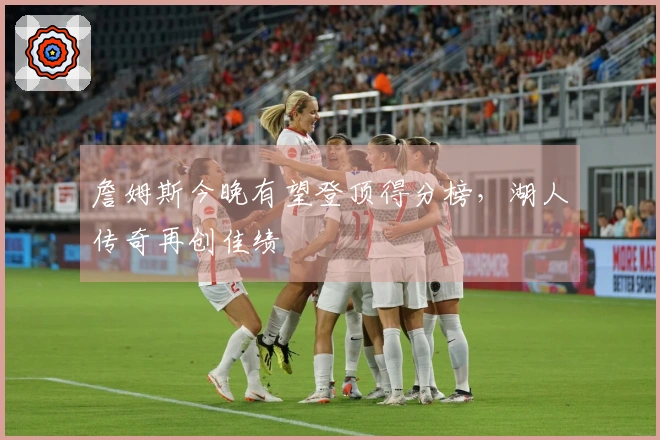 詹姆斯今晚有望登顶得分榜，湖人传奇再创佳绩