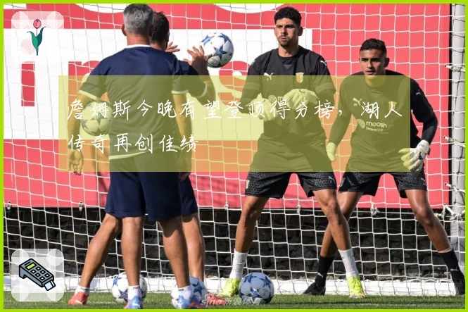 詹姆斯今晚有望登顶得分榜，湖人传奇再创佳绩