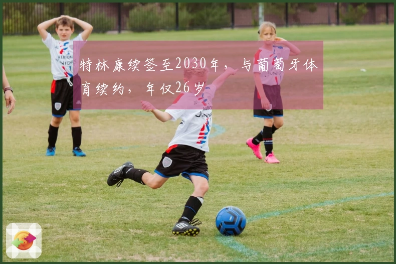 特林康续签至2030年，与葡萄牙体育续约，年仅26岁
